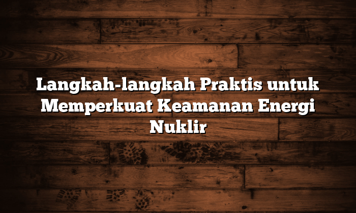 langkah langkah praktis untuk memperkuat keamanan energi nuklir